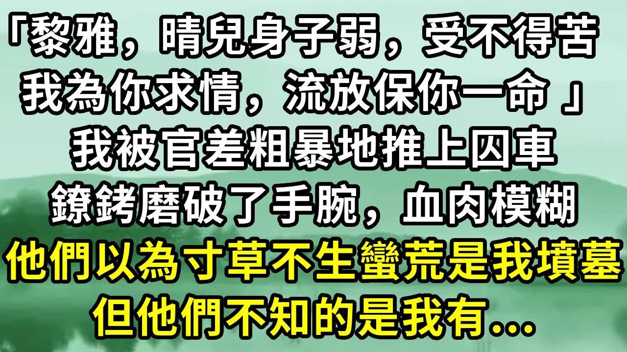 「黎雅，晴兒身子弱，受不得苦 ，我為你求情，流放保你一命 」我被官差粗暴地推上囚車。鐐銬磨破了手腕，血肉模糊。他們以為寸草不生蠻荒是我墳墓。但他們不知的是我有...#小说