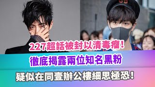 227超話被封以清毒瘤！徹底揭露兩位知名黑粉，疑似在同壹辦公樓細思極恐！