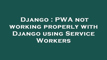 Django : PWA not working properly with Django using Service Workers