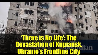 ‘There is No Life’: The Devastation of Kupiansk, Ukraine’s Frontline City