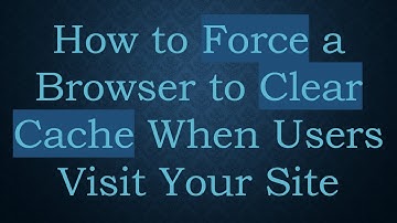 How to Force a Browser to Clear Cache When Users Visit Your Site