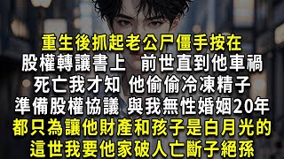 重生後抓起老公尸僵手按在股權轉讓書上，前世直到他車禍死亡我才知，他偷偷冷凍精子、準備股權協議、與我無性婚姻20年都只為讓他財產和孩子是白月光的，這世我要他家破人亡斷子絕孫