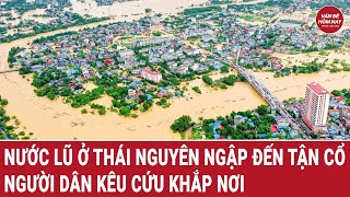 Nước lũ ở Thái Nguyên ngập đến tận cổ, người dân kêu cứu khắp nơi