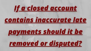 If a closed account contains inaccurate late payments should it be removed or disputed? If a closed account contains inaccurate late payments should it be removed or disputed?
