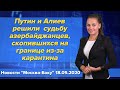 Путин и Алиев решили судьбу азербайджанцев, скопившихся на границе из-за карантина. Новости 18 мая