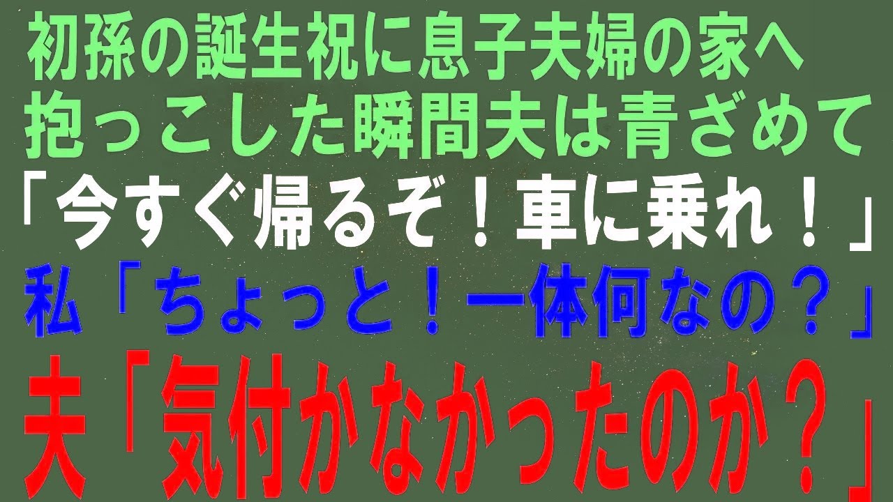 【スカッとする話】初孫の誕生祝に息子夫婦の家へ行き、抱っこした夫「今すぐ帰るぞ！車に乗れ！」私「ちょっと！一体何なの？」夫「気付かなかったのか？あの子は…」【修羅場】