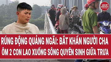 Rúng động Quảng Ngãi: Bắt khẩn người cha ôm 2 con lao xuống sông quyên sinh giữa trưa