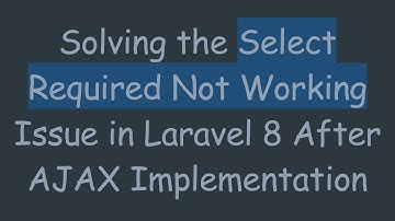 Solving the Select Required Not Working Issue in Laravel 8 After AJAX Implementation
