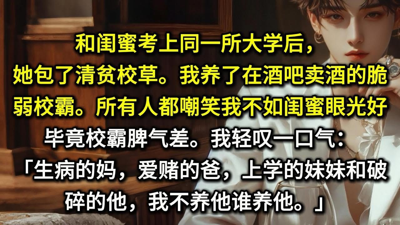 和闺蜜考上同一所大学后，她包了清贫校草。而我转身养了在酒吧卖酒的脆弱校霸。所有人都嘲笑我不如闺蜜眼光好，毕竟校霸脾气差。我轻叹一口气：「生病的妈，爱赌的爸，上学的妹妹和破碎的他，我不养他谁养他。」
