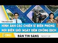 Bản tin sáng ngày 5/6, Hình ảnh các chiến sĩ biên phòng nơi biên giới ngày đêm chống dịch | FBNC