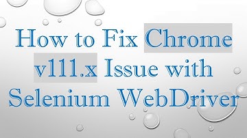 How to Fix Chrome v111.x Issue with Selenium WebDriver