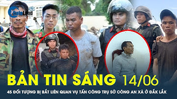 Bản tin sáng 14/6: 45 đối tượng bị bắt liên quan đến vụ tấn công trụ sở công an xã ở Đắk Lắk