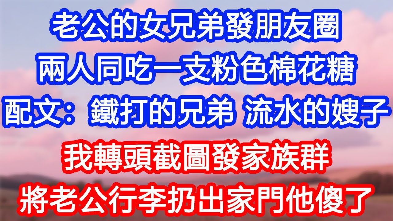 【情感故事】老公的女兄弟發朋友圈，兩人同吃一支粉色棉花糖，配文：鐵打的兄弟，流水的嫂子。我轉頭截圖發家族群，將老公行李扔出家門，他傻了！