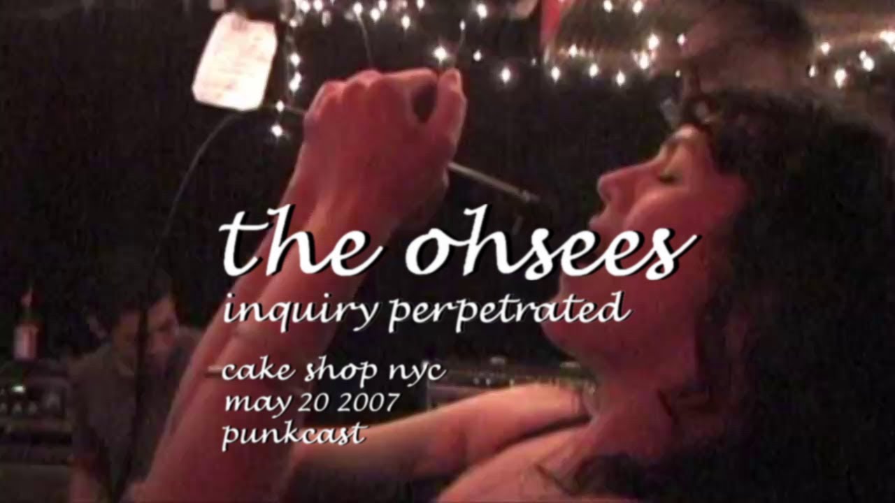 Watch The Ohsees - Inquiry Perpetrated - 2007/05/20 - Punkcast 1156; Cake Shop, NYC, NY (High Quality) on YouTube Watch The Ohsees - Inquiry Perpetrated - 2007/05/20 - Punkcast 1156; Cake Shop, NYC, NY (High Quality) on YouTube