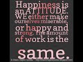 Happiness is an ATTITUDE. WE either make ourselves miserable, or happy and strong. The amount of work is the same.