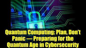 Quantum Computing: Plan, Don’t Panic – Preparing for the Quantum Age in Cybersecurity