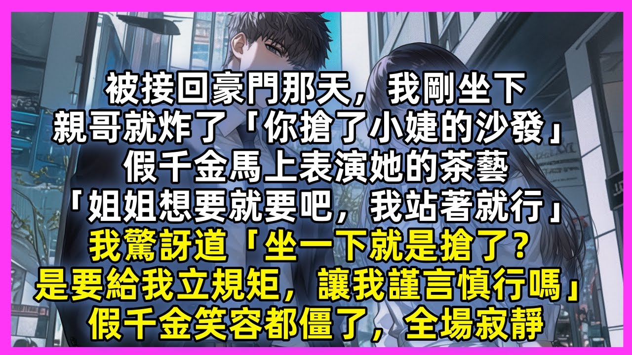 被接回豪門那天，我剛坐下，親哥就炸了「你搶了小婕的沙發」假千金馬上表演她的茶藝「姐姐想要就要吧，我站著就行」我驚訝道「坐一下就是搶了？是要給我立規矩，讓我謹言慎行嗎」假千金笑容都僵了，全場寂靜