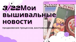 3/22 мои вышивальные новости/покупка журналов/продвижения процессов/вышивка крестом