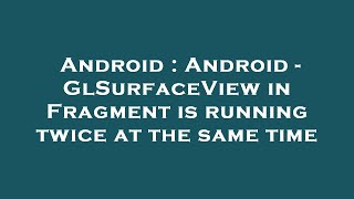 Android : Android - GlSurfaceView in Fragment is running twice at the same time