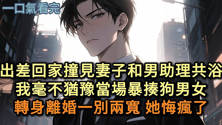 出差回家撞見妻子和男助理共浴，我毫不猶豫當場暴揍狗男女，轉身離婚一別兩寬 她悔瘋了#小说 #爽文