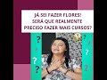 JÁ SEI FAZER FLORES, SERÁ QUE REALMENTE PRECISO FAZER MAIS CURSOS ???