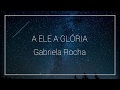 A Ele a Glória - Gabriela Rocha (Letra)