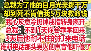 总裁为了他的白月光豪掷千万，却到死不肯借我5万块救命钱，我心灰意冷扔掉戒指转身离开，总裁：不到1天你会乖乖回来！3天后，他耐不住的打来电话，谁料电话那头男人的声音他吓傻了！