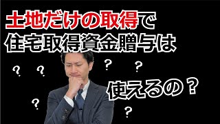 土地だけの取得で住宅取得資金贈与は使えるの？