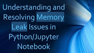 Understanding and Resolving Memory Leak Issues in Python/Jupyter Notebook