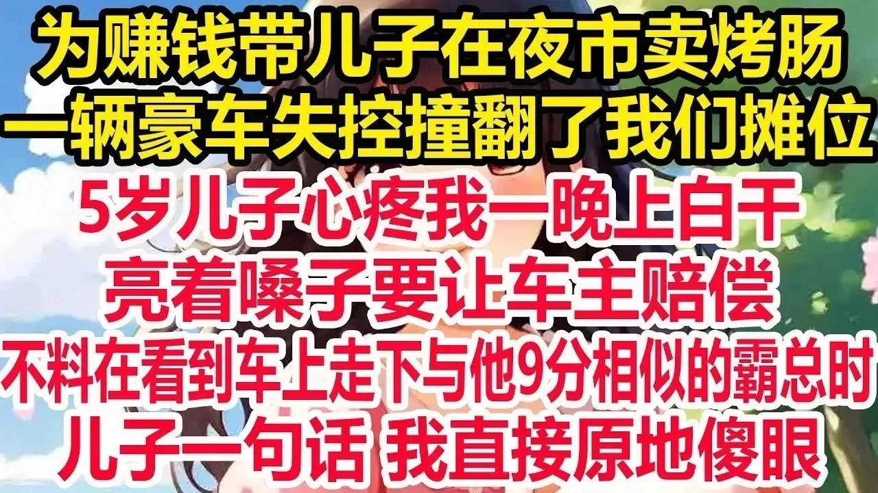 为赚钱带儿子在夜市卖烤肠，一辆豪车失控撞翻了我们摊位，5岁儿子心疼我一晚上白干，亮着嗓子要让车主赔偿，不料在看到车上走下与他9分相似的霸总时，儿子一句话我直接原地惊呆！