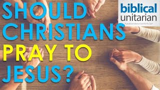 017 - Should Christians Pray to Jesus? | Biblical Unitarian Podcast