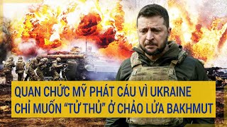 Toàn cảnh thế giới: Quan chức Mỹ phát cáu vì Ukraine chỉ muốn “tử thủ” ở chảo lửa Bakhmut