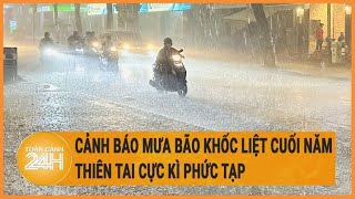 Cảnh báo mưa bão khốc liệt 6 tháng cuối năm, thiên tai cực kì phức tạp