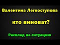 Валентина Легкоступова, кто виноват? Расклад на ситуацию.