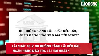 Lãi suất 18.5: Xu hướng tăng lãi kéo dài, ngân hàng nào trả lãi hời nhất?| Báo Lao Động