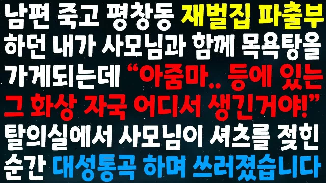 남편 죽고 재벌집 파출부하던 내가 사모님과 함께 목욕탕을 가게되는데 아줌마 등에 화상자국 어디서 생긴거야 탈의실에서 사모님이 셔츠를 젖힌 순간 대성통곡하며 쓰러졌습니다