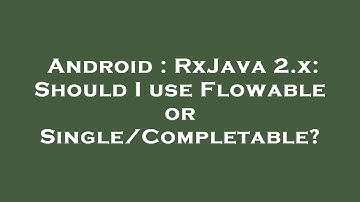 Android : RxJava 2.x: Should I use Flowable or Single/Completable?