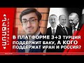 В ПЛАТФОРМЕ 3+3 ТУРЦИЯ ПОДДЕРЖИТ БАКУ, А КОГО ПОДДЕРЖАТ ИРАН И РОССИЯ?