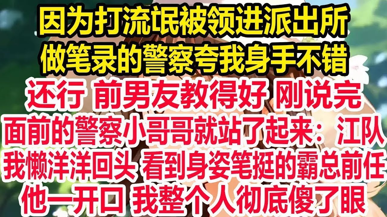 因为打流氓被领进派出所，做笔录的警察夸我身手不错，还行 前男友教得好 刚说完，面前的警察小哥哥就站了起来：江队！我懒洋洋回头 看到身姿笔挺的霸总前任！他一开口 我整个人彻底傻了眼！