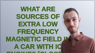 Electronics: What are sources of extra low frequency magnetic field in a car with IC engine? closed