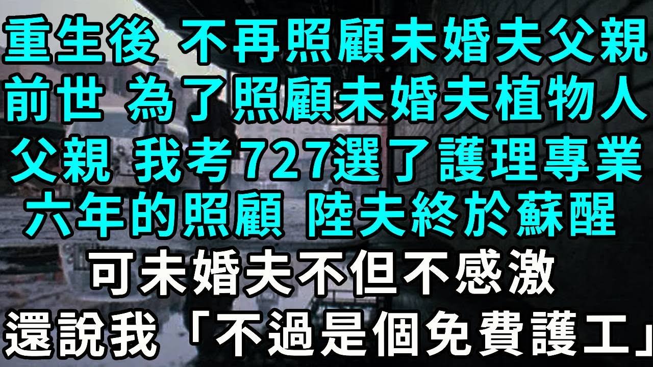 重生後 不再照顧未婚夫父親，前世 為了照顧未婚夫的植物人父親 我高考727卻選了護理專業，六年的不間斷照顧 陸夫終於蘇醒，可未婚夫不但不感激，還說我「不過是個免費護工」