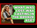 What Was Lost-wax Casting In The Bronze Age? - Archaeology Quest