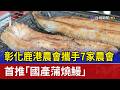 彰化鹿港農會攜手7家農會 首推「國產蒲燒鰻」