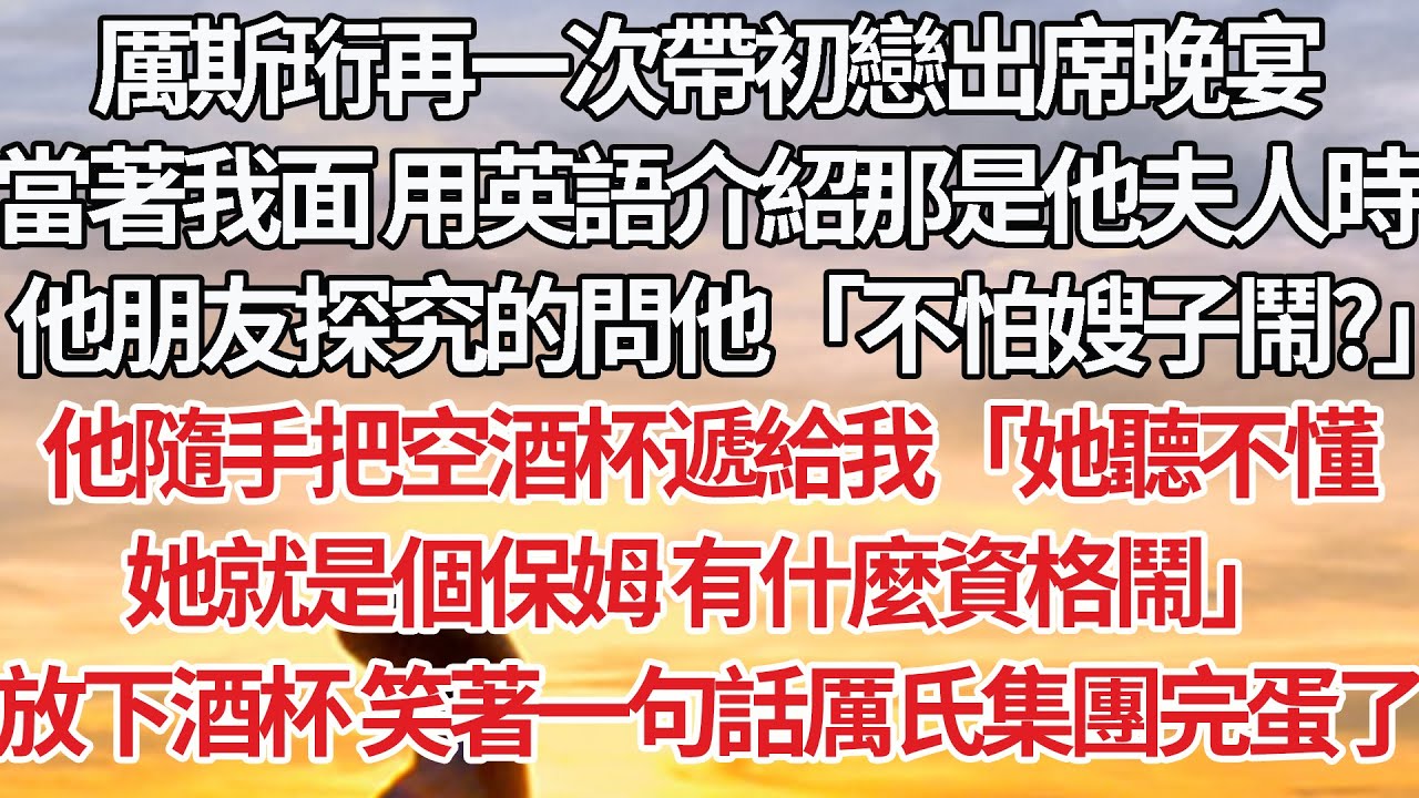 【完結】厲斯珩再次帶初戀出席晚宴，當著我面 用英語介紹那是他夫人時，他朋友探究的問他「不怕嫂子鬧？」他隨手把空酒杯遞給我「她聽不懂，她就是個保姆 有什麼資格鬧」放下酒杯 笑著一句話厲氏集團完蛋了#婚姻