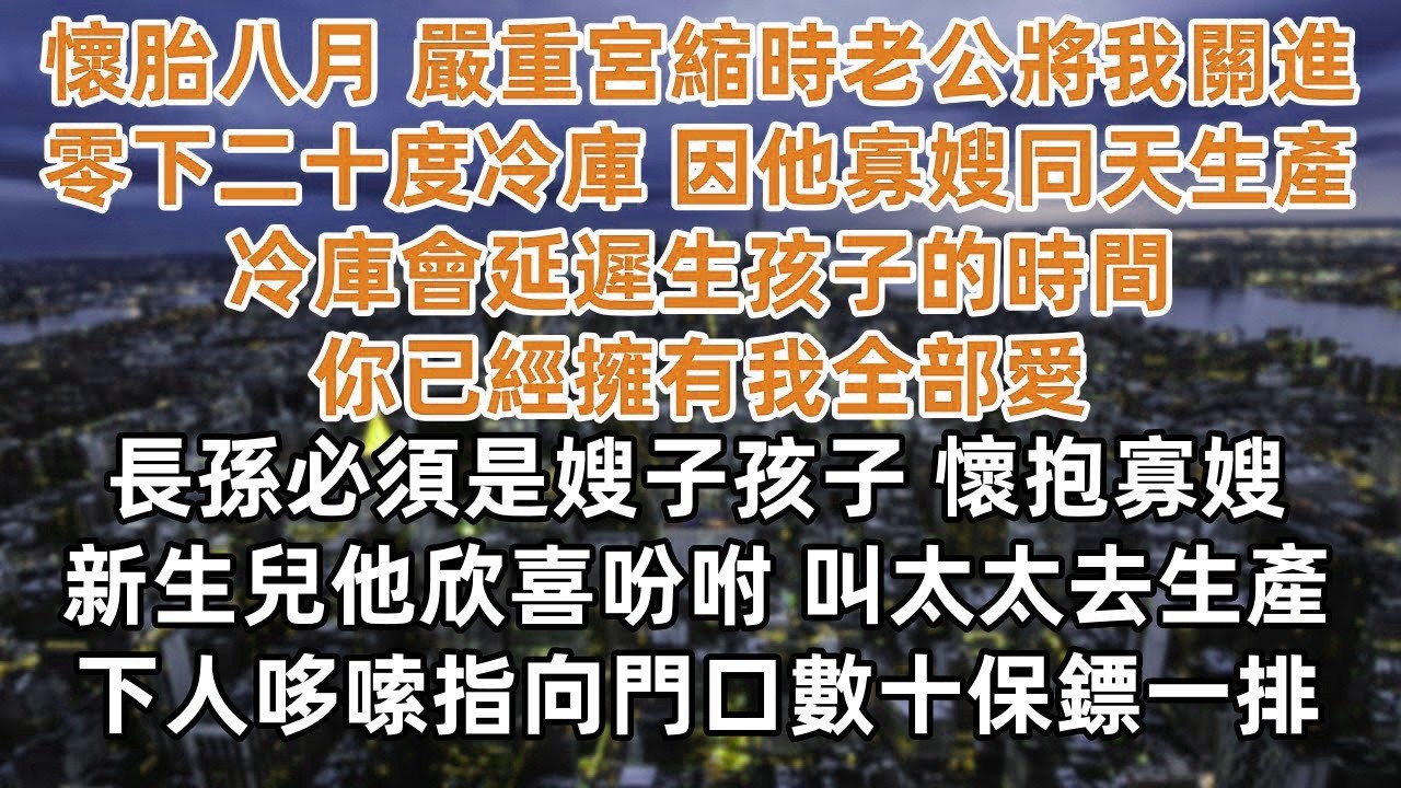 懷胎八月 嚴重宮縮老公將我關進零下二十度冷庫 只因他寡嫂同天生產 冷庫會延遲生孩子的時間 你已經擁有我全部愛  長孫必須是嫂子孩子 懷抱寡嫂新生兒他欣喜吩咐 叫太太去生產 下人哆嗦指向門口數十保鏢一排