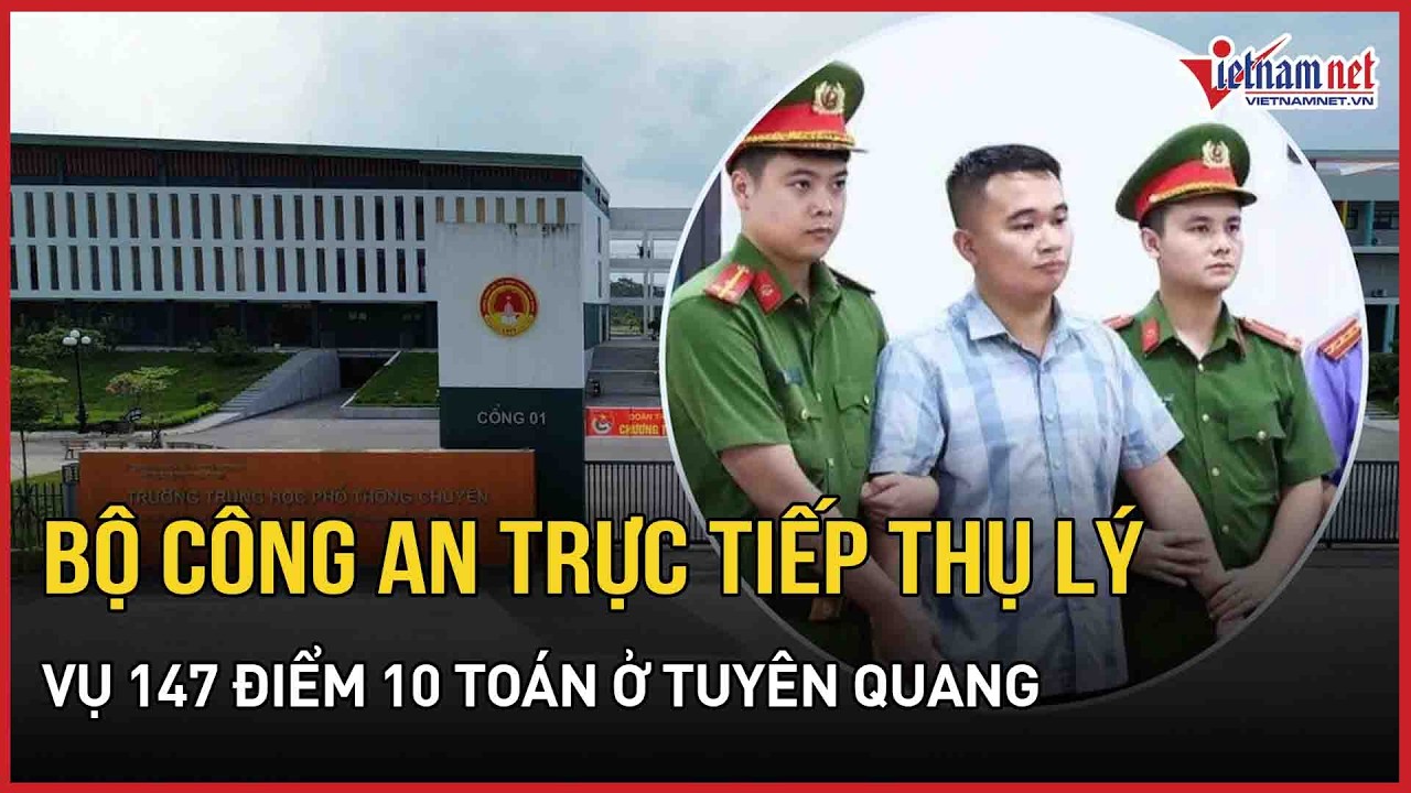 NÓNG: Bộ Công an trực tiếp thụ lý điều tra vụ 147 điểm 10 Toán ở Tuyên Quang, 27 người bị khởi tố