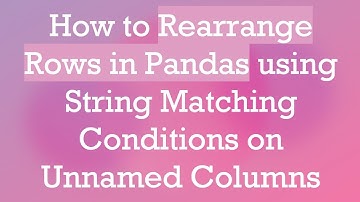 How to Rearrange Rows in Pandas using String Matching Conditions on Unnamed Columns