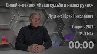 Луценко Юрий Николаевич  «Наша судьба в наших руках»  Онлайн лекция, 9 апреля 2023