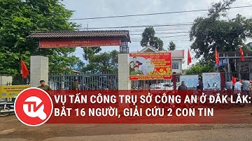 Vụ trụ sở công an ở Đắk Lắk bị tấn công: Bắt 16 người, giải cứu 2 con tin