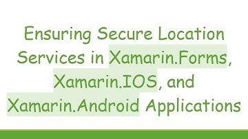 Ensuring Secure Location Services in Xamarin.Forms, Xamarin.IOS, and Xamarin.Android Applications